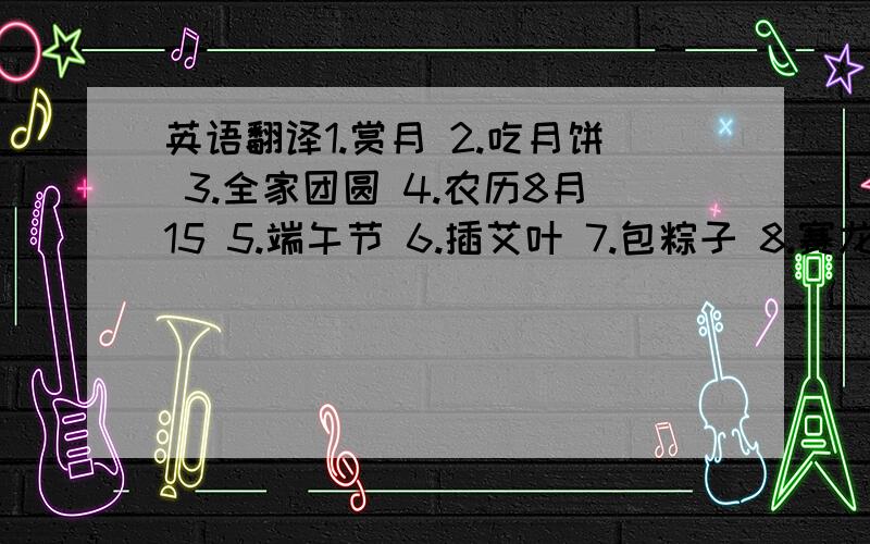 英语翻译1.赏月 2.吃月饼 3.全家团圆 4.农历8月15 5.端午节 6.插艾叶 7.包粽子 8.赛龙舟 9.农历5月初5 10.春节 11.放鞭炮 12.压岁钱 13.贴春联 14.走亲访友 16.元宵节 17.吃汤圆 18.赏灯 19.正月15