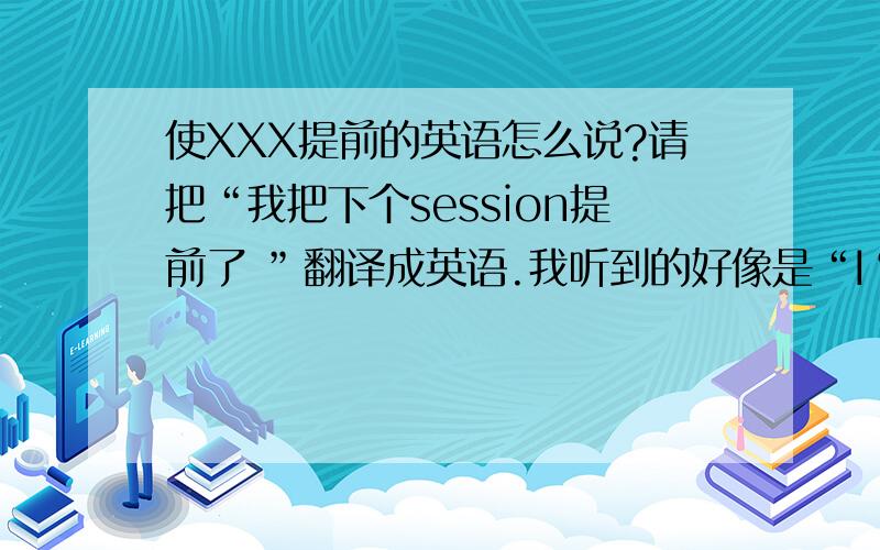 使XXX提前的英语怎么说?请把“我把下个session提前了 ”翻译成英语.我听到的好像是“I‘m moving up on the next session”