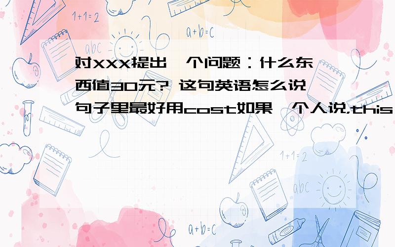 对XXX提出一个问题：什么东西值30元? 这句英语怎么说句子里最好用cost如果一个人说，this coat cost 100RMB我要提问什么东西值100RMB怎么说