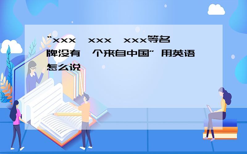 “xxx,xxx,xxx等名牌没有一个来自中国” 用英语怎么说