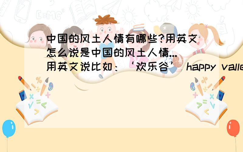 中国的风土人情有哪些?用英文怎么说是中国的风土人情...用英文说比如：‘欢乐谷’ happy valley↑ 这不是风土人情