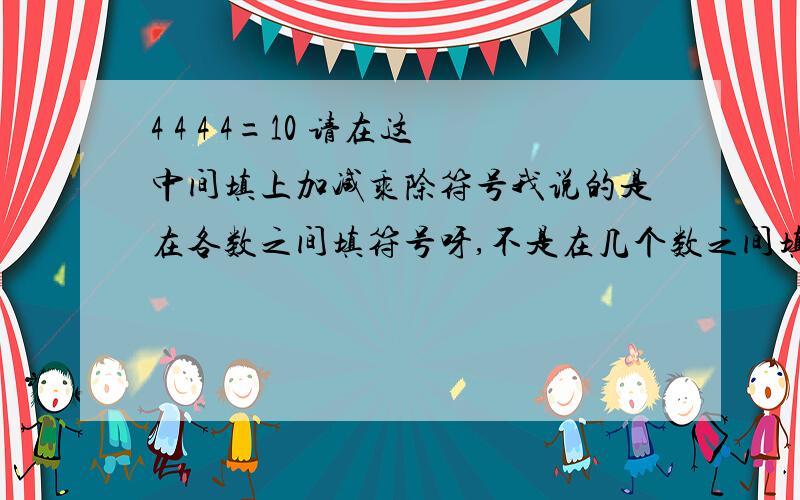 4 4 4 4=10 请在这中间填上加减乘除符号我说的是在各数之间填符号呀,不是在几个数之间填