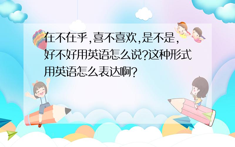 在不在乎,喜不喜欢,是不是,好不好用英语怎么说?这种形式用英语怎么表达啊?