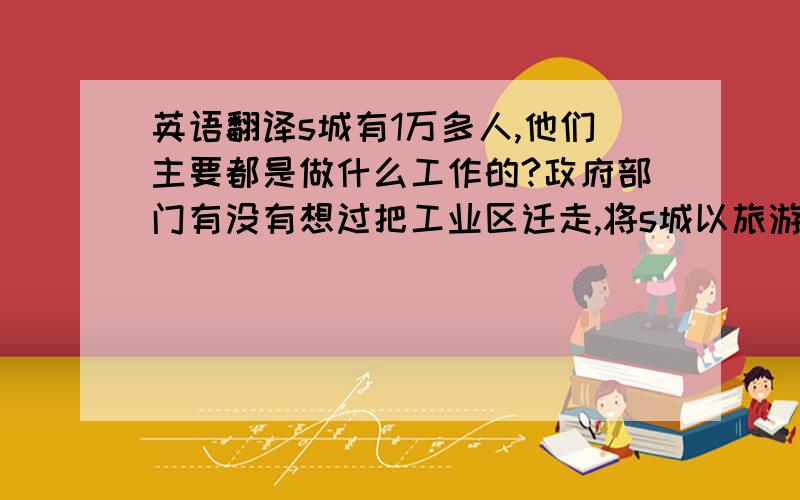 英语翻译s城有1万多人,他们主要都是做什么工作的?政府部门有没有想过把工业区迁走,将s城以旅游发展为主?是否愿意建造一些认为的设施或景观来增加旅游者的数量?下一步城区将会在哪一