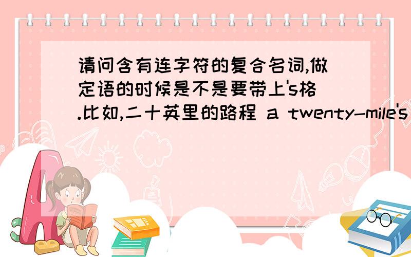 请问含有连字符的复合名词,做定语的时候是不是要带上's格.比如,二十英里的路程 a twenty-mile's walk,这样对么?