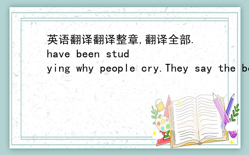 英语翻译翻译整章,翻译全部.have been studying why people cry.They say the body produces two kind of tears.One kind cleans out the eye if it gets dirt in it.But when people cry becase of their feelings,these tears have poisonous chemicals i