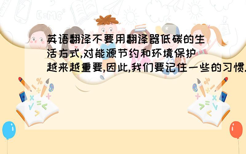 英语翻译不要用翻译器低碳的生活方式,对能源节约和环境保护越来越重要,因此,我们要记住一些的习惯.首先,随时关掉水龙头和灯,注重废物的回收.其次,在使用空调的时候,应该习惯把温度设