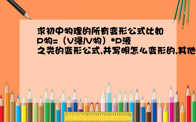 求初中物理的所有变形公式比如P物=（V浸/V物）*P液 之类的变形公式,并写明怎么变形的,其他的如U=RI,I=R/U的不要写.特别是电学的...如P额=(U实/U额)^2*P额这些有帮助的公式