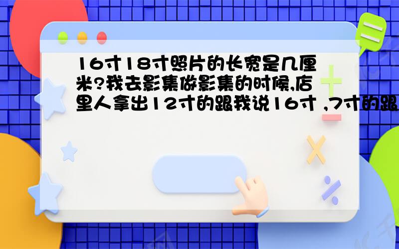 16寸18寸照片的长宽是几厘米?我去影集做影集的时候,店里人拿出12寸的跟我说16寸 ,7寸的跟我说是8寸,我想问问真的16寸和18寸的长宽是多少厘米,知道的请留言,