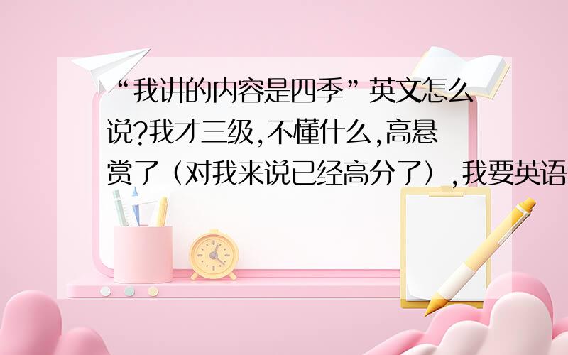 “我讲的内容是四季”英文怎么说?我才三级,不懂什么,高悬赏了（对我来说已经高分了）,我要英语比赛了(╯﹏╰）