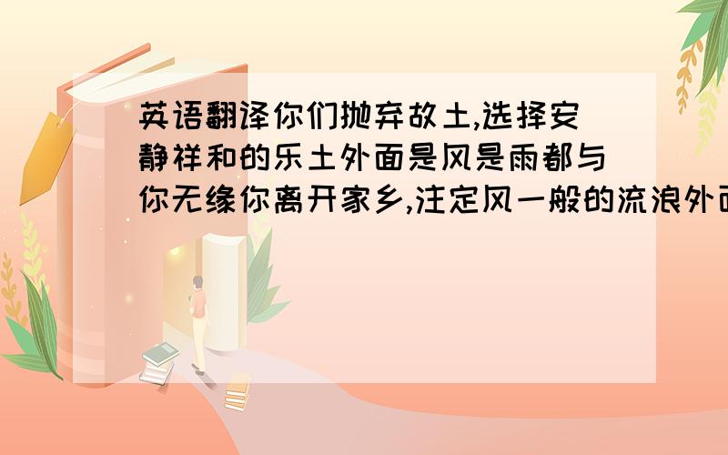 英语翻译你们抛弃故土,选择安静祥和的乐土外面是风是雨都与你无缘你离开家乡,注定风一般的流浪外面是风是雨你别无选择黄沙穿过墙上小小的孔从你身后出来疲乏倒向风来的方向迈出一