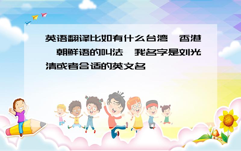 英语翻译比如有什么台湾,香港,朝鲜语的叫法,我名字是刘光清或者合适的英文名