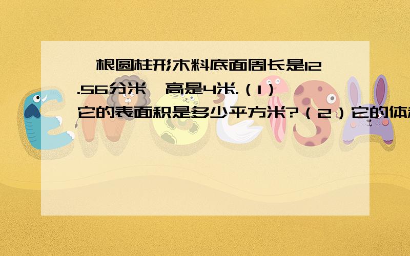 一根圆柱形木料底面周长是12.56分米,高是4米.（1）它的表面积是多少平方米?（2）它的体积是多少立方厘米?（3）如果把它截成三段小圆柱,表面积增加多少平方分米?