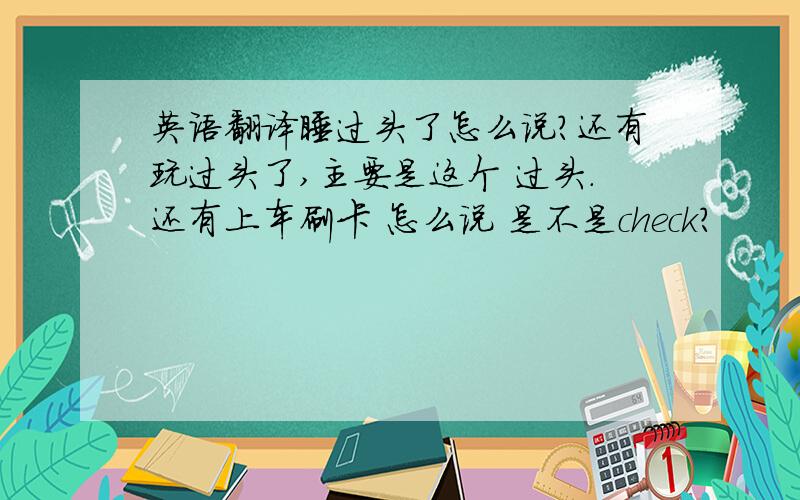 英语翻译睡过头了怎么说?还有玩过头了,主要是这个 过头.还有上车刷卡 怎么说 是不是check?