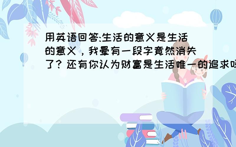 用英语回答:生活的意义是生活的意义，我晕有一段字竟然消失了？还有你认为财富是生活唯一的追求吗？为什么？