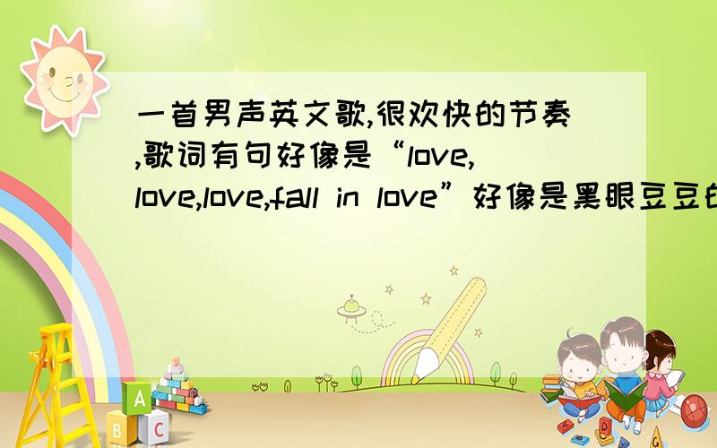 一首男声英文歌,很欢快的节奏,歌词有句好像是“love,love,love,fall in love”好像是黑眼豆豆的歌吧,找了很久都找不到.