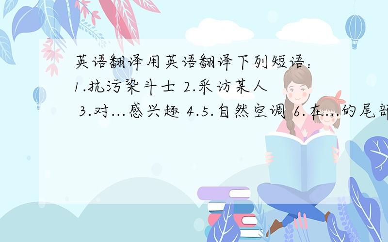 英语翻译用英语翻译下列短语：1.抗污染斗士 2.采访某人 3.对...感兴趣 4.5.自然空调 6.在...的尾部 7.喜爱做某事 8.呼吸清新空气 9.砍伐树木 10.处于危险中 11.互相交流 12.做15台空调的工作 13.非