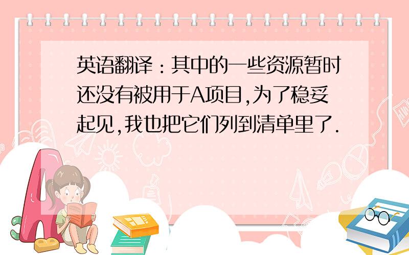 英语翻译：其中的一些资源暂时还没有被用于A项目,为了稳妥起见,我也把它们列到清单里了.