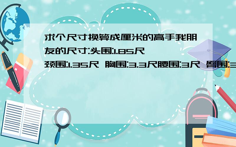 求个尺寸换算成厘米的高手我朋友的尺寸:头围:1.85尺 颈围:1.35尺 胸围:3.3尺腰围:3尺 臀围:3.5尺 肩宽:1.45尺臂长:1.7尺