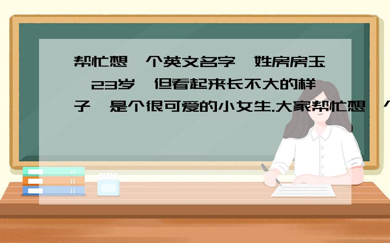 帮忙想一个英文名字,姓房房玉,23岁,但看起来长不大的样子,是个很可爱的小女生.大家帮忙想一个好听的英文名字,最好说到那个英文,能第一时间想到房玉这个女生.英文名字有来源的最好说下