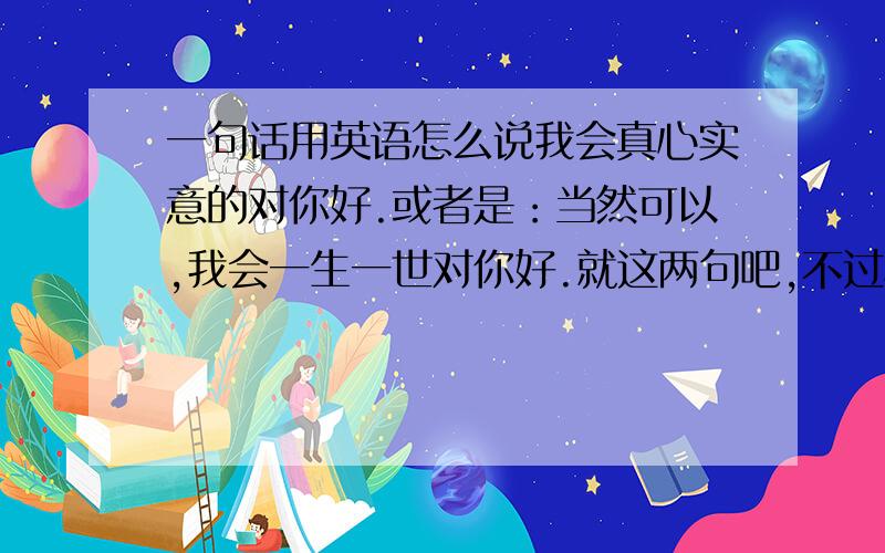 一句话用英语怎么说我会真心实意的对你好.或者是：当然可以,我会一生一世对你好.就这两句吧,不过尽量不要用太简单的词汇,要让一般人看不懂