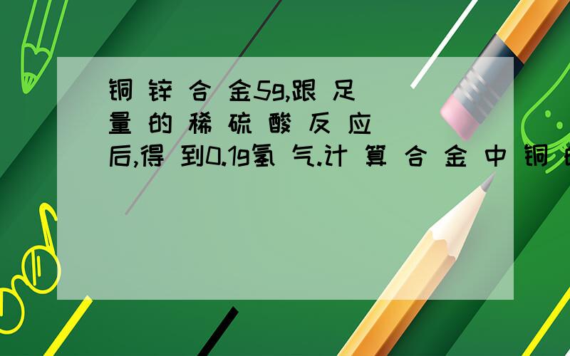 铜 锌 合 金5g,跟 足 量 的 稀 硫 酸 反 应 后,得 到0.1g氢 气.计 算 合 金 中 铜 的 百 分含 量(铜跟稀硫酸不发生反应）