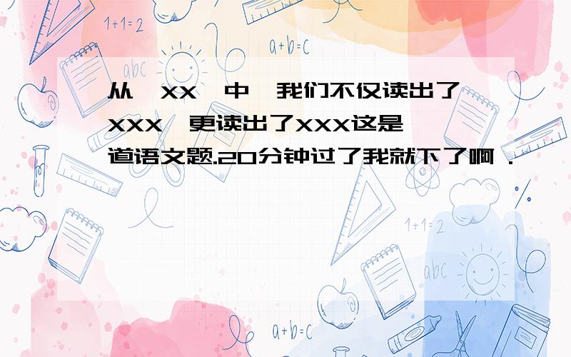 从《XX》中,我们不仅读出了XXX,更读出了XXX这是一道语文题.20分钟过了我就下了啊 .