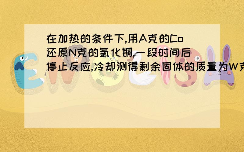 在加热的条件下,用A克的Co还原N克的氧化铜,一段时间后停止反应,冷却测得剩余固体的质量为W克,则生成的铜质量一定为多少?老师要我们用差量法做,为什么啊还有我对差量法不了解很多...用N