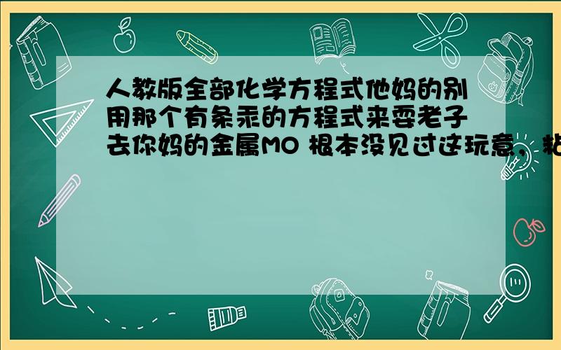 人教版全部化学方程式他妈的别用那个有条汞的方程式来耍老子去你妈的金属MO 根本没见过这玩意，粘贴全家死