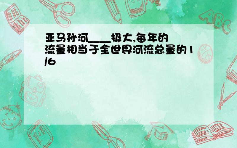 亚马孙河____极大,每年的流量相当于全世界河流总量的1/6