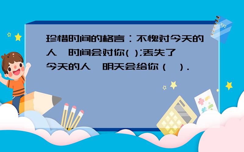 珍惜时间的格言：不愧对今天的人,时间会对你( );丢失了今天的人,明天会给你（ ）.