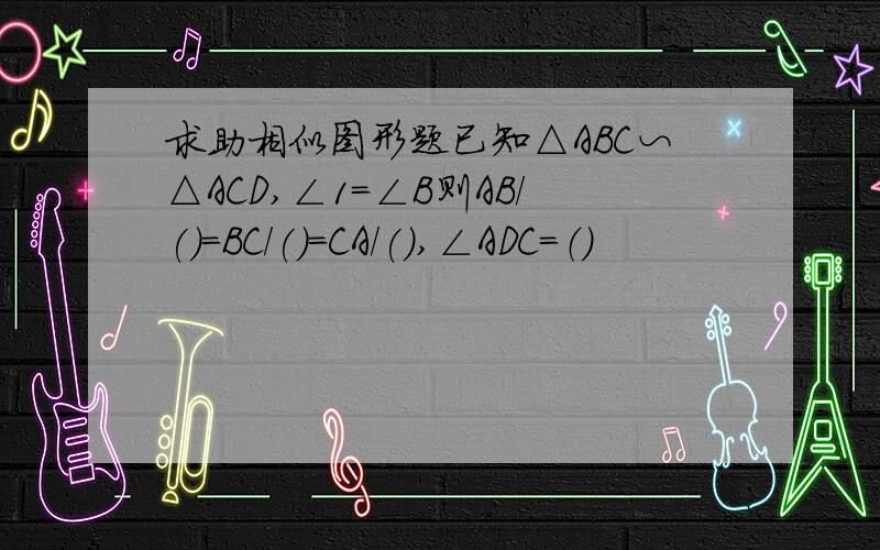 求助相似图形题已知△ABC∽△ACD,∠1=∠B则AB/()=BC/()=CA/(),∠ADC=（）