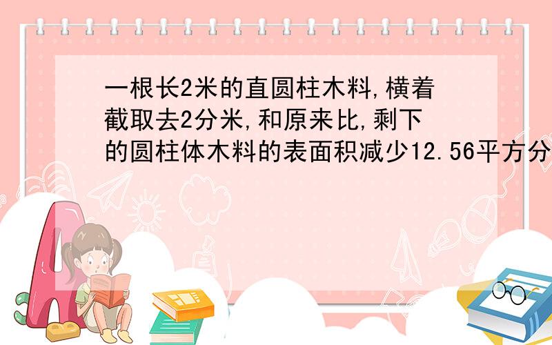 一根长2米的直圆柱木料,横着截取去2分米,和原来比,剩下的圆柱体木料的表面积减少12.56平方分米,原来圆柱木料的底面积是（ ）平方分米,体积是（ ）立方分米