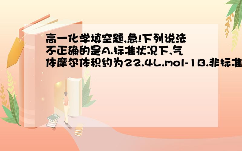 高一化学填空题,急!下列说法不正确的是A.标准状况下,气体摩尔体积约为22.4L.mol-1B.非标准状况下,1mol人和气体不可能为22.4LC.标准状况下,22.4L任何气体中都约含有6.02*10 23个分子D.标准状况下,1mo