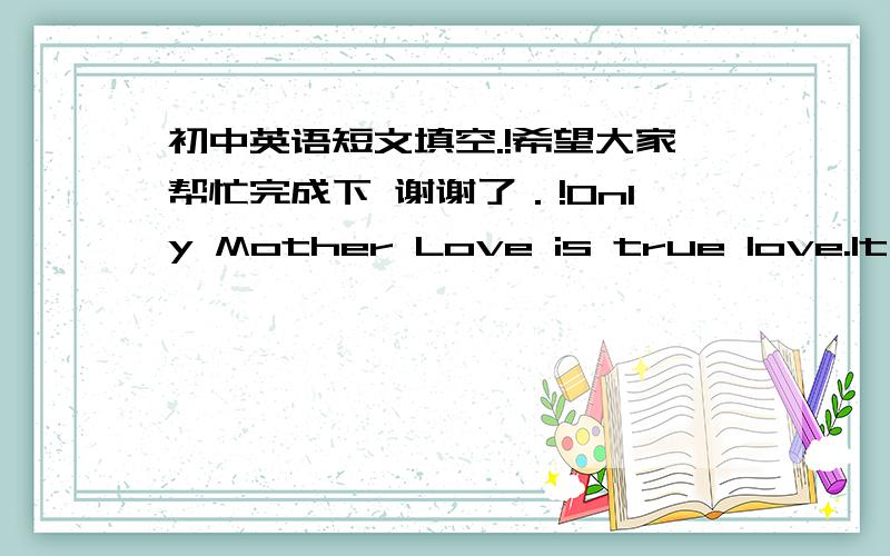 初中英语短文填空.!希望大家帮忙完成下 谢谢了．!Only Mother Love is true love.It gives everybody everything all ___ life.When you are still a baby,mother takes good care of you as ___ .In your ___ hours she always holds you in her