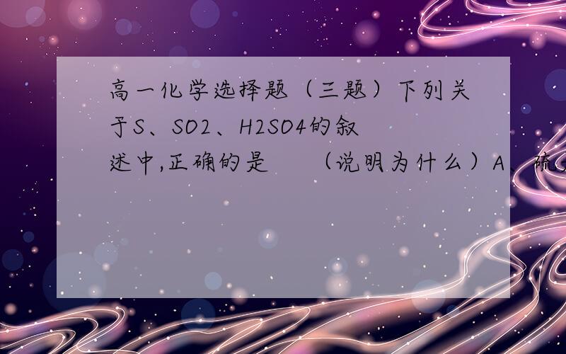 高一化学选择题（三题）下列关于S、SO2、H2SO4的叙述中,正确的是     （说明为什么）A、硫是一种易溶于水得黄色晶体          B、SO2溶于水生成H2SO4C、用氢氧化钠溶液处理含有SO2的尾气    C、