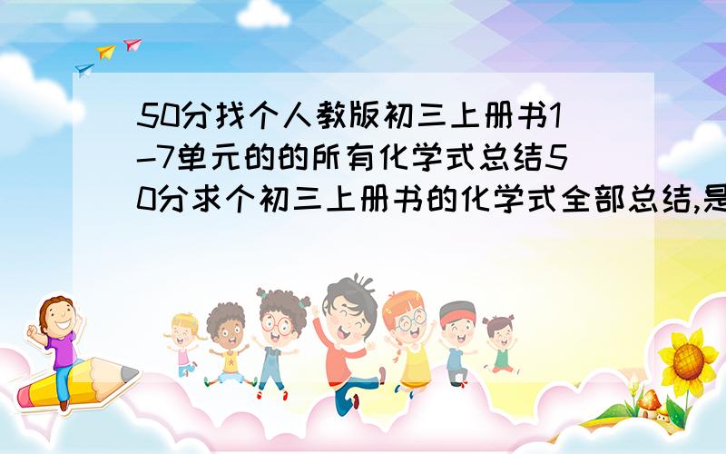 50分找个人教版初三上册书1-7单元的的所有化学式总结50分求个初三上册书的化学式全部总结,是人教版初三上册书看清只要上册1-7单元的只要上册请不要找初三全册的来混事,如果看好加分无