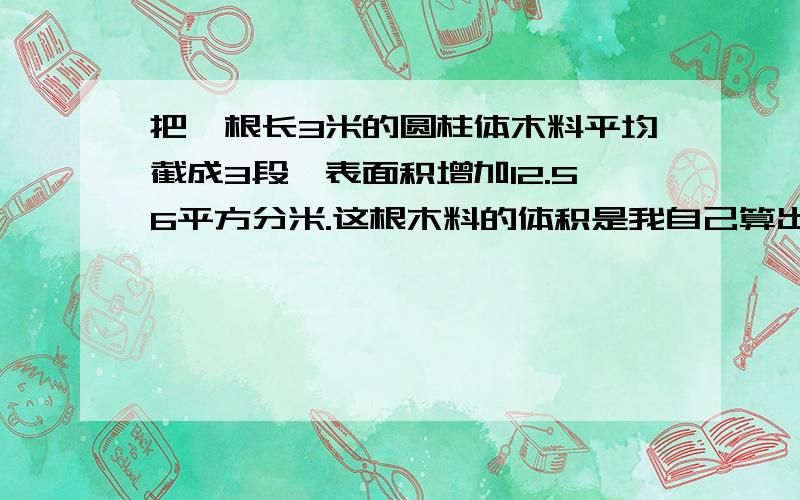 把一根长3米的圆柱体木料平均截成3段,表面积增加12.56平方分米.这根木料的体积是我自己算出来了3米=30分米12.56÷4=3.14平方分米3.14×30=94.2立方分米