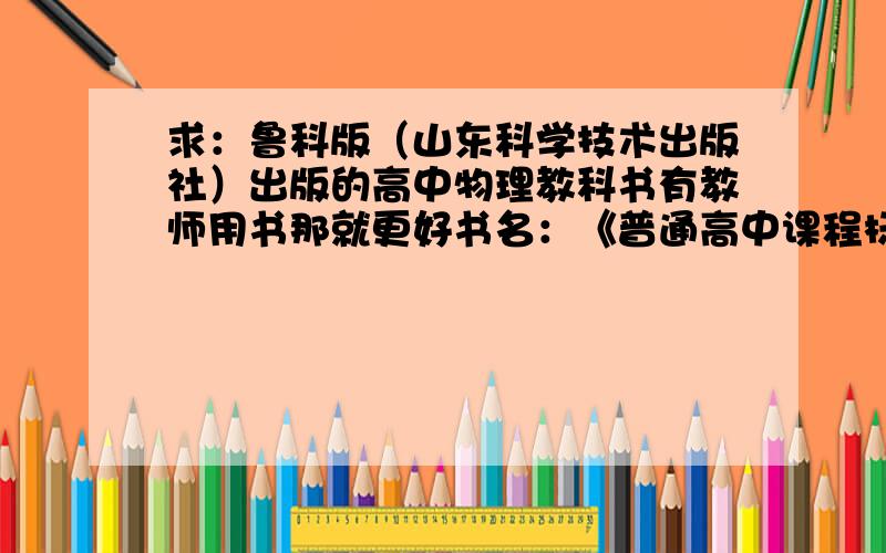 求：鲁科版（山东科学技术出版社）出版的高中物理教科书有教师用书那就更好书名：《普通高中课程标准实验教科书 物理》（山东科学技术出版社）有必修一、必修二到必修五,还有若干