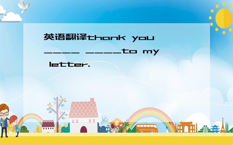 英语翻译thank you ____ ____to my letter.