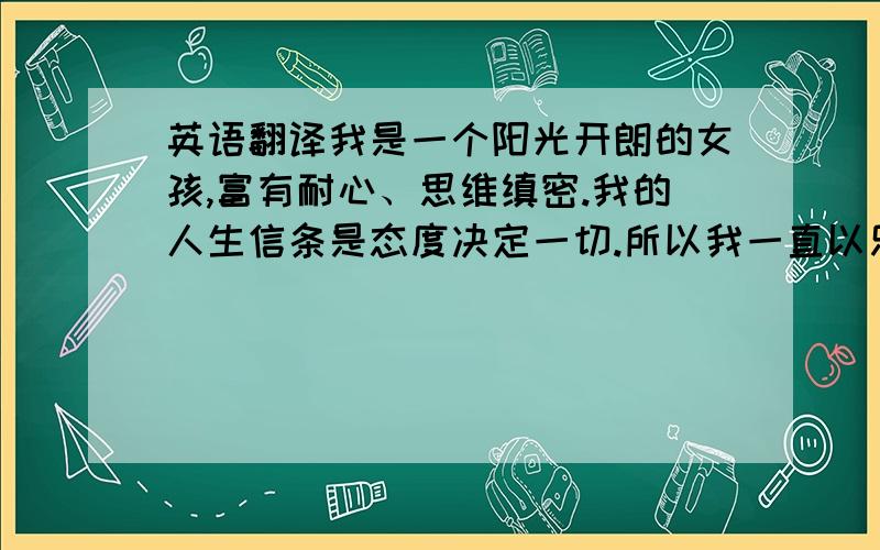 英语翻译我是一个阳光开朗的女孩,富有耐心、思维缜密.我的人生信条是态度决定一切.所以我一直以乐观的情绪面对学习、生活和工作.用不懈的付出达到现实的目标； 用坚定的努力追寻心