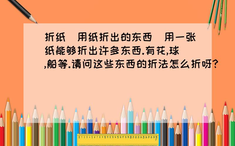 折纸（用纸折出的东西)用一张纸能够折出许多东西.有花,球,船等.请问这些东西的折法怎么折呀?