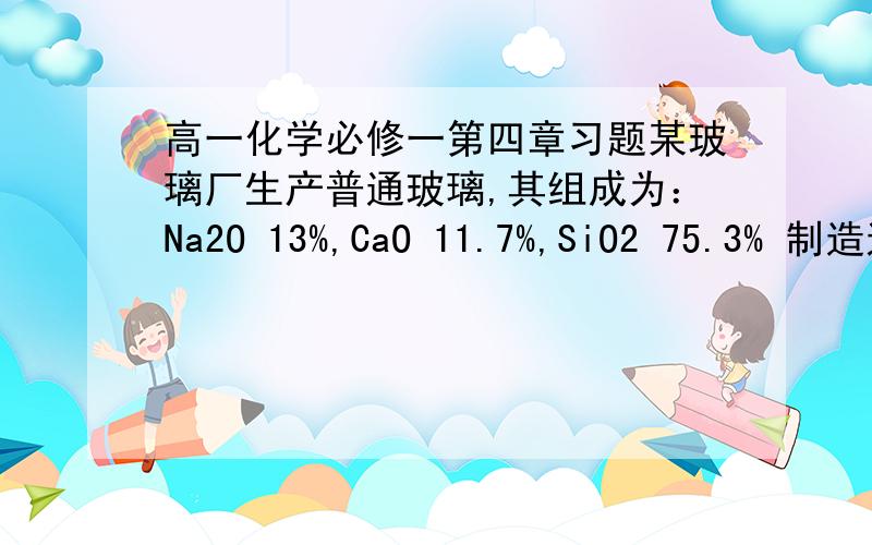 高一化学必修一第四章习题某玻璃厂生产普通玻璃,其组成为：Na2O 13%,CaO 11.7%,SiO2 75.3% 制造这种玻璃的原料是石灰石,纯碱和石英.若该厂每天生产10t玻璃,石灰石的利用率按80%计算,纯碱和石英