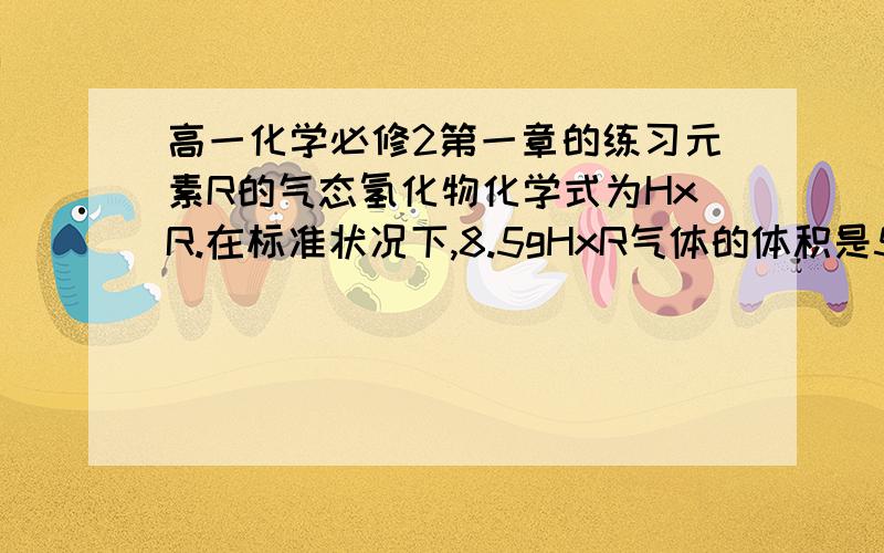 高一化学必修2第一章的练习元素R的气态氢化物化学式为HxR.在标准状况下,8.5gHxR气体的体积是5.6L.将5.1gHxR气体通入200ml 0.75mol/L的CuCl2溶液中正好完全反应,并生成黑色沉淀.（1）求HxR的相对分子