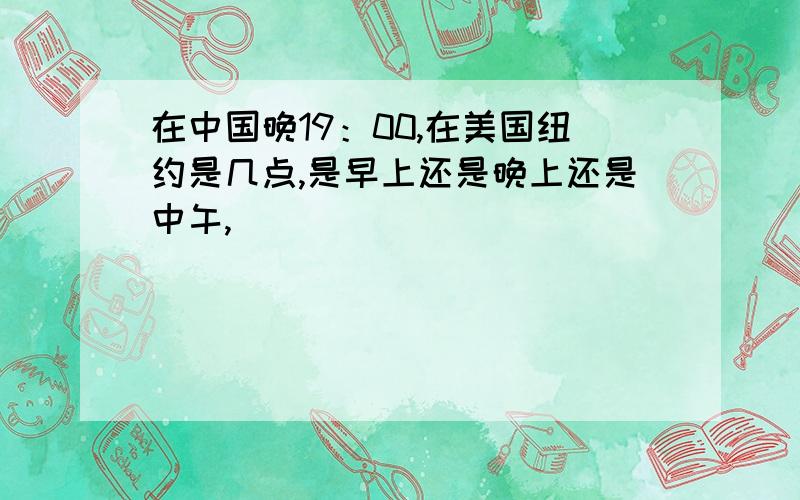 在中国晚19：00,在美国纽约是几点,是早上还是晚上还是中午,