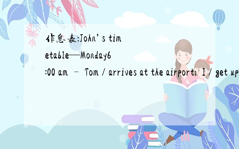 作息表：John’s timetable—Monday6:00 am – Tom / arrives at the airport; I / get uparound 8:00 am – Tom / comes to school; I / say “Hello” to him8:00 / 8:45 / 10:00 / 10:45 – I / take Tom to his classrooms11:45 am – I / take Tom to