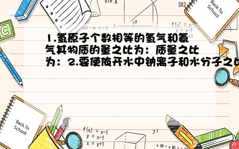 1.氢原子个数相等的氢气和氨气其物质的量之比为：质量之比为：2.要使依开水中钠离子和水分子之比为1/100,则需加氢氧化钠的质量为：3.某铁的化合物2.54克,溶于水配成溶液后,与足量的硝酸