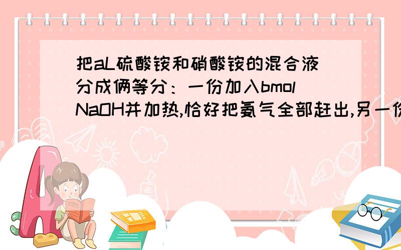 把aL硫酸铵和硝酸铵的混合液分成俩等分：一份加入bmolNaOH并加热,恰好把氨气全部赶出,另一份需消耗cmolBacl2,恰好使硫酸根完全沉淀,则原混合液中硝酸根的物质的量浓度为多少?