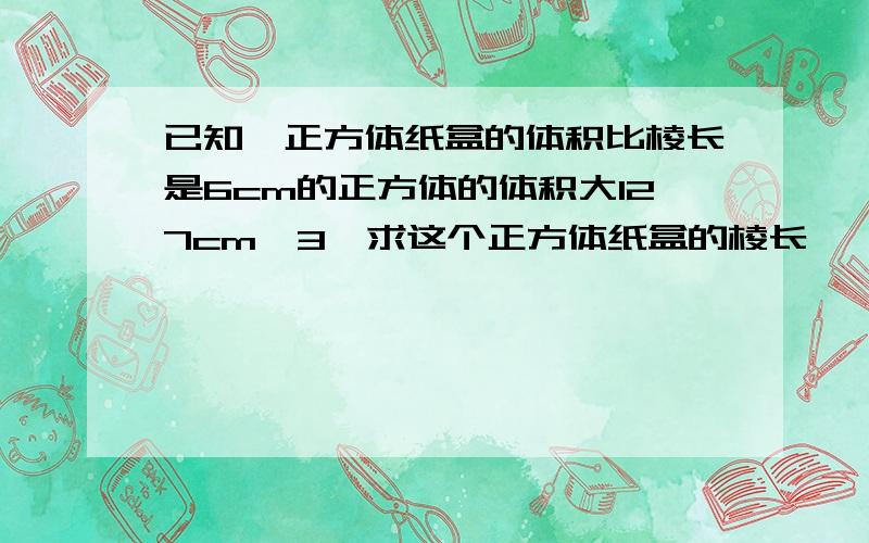 已知一正方体纸盒的体积比棱长是6cm的正方体的体积大127cm^3,求这个正方体纸盒的棱长