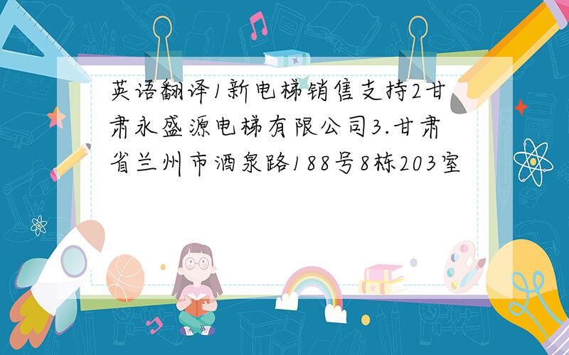 英语翻译1新电梯销售支持2甘肃永盛源电梯有限公司3.甘肃省兰州市酒泉路188号8栋203室